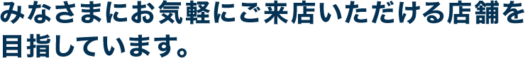 みなさまにお気軽にご来店いただける店舗を目指しています。