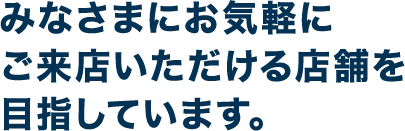 みなさまにお気軽にご来店いただける店舗を目指しています。